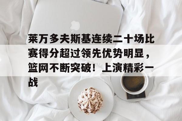 包含莱万多夫斯基连续二十场比赛得分超过领先优势明显，篮网不断突破！上演精彩一战的词条