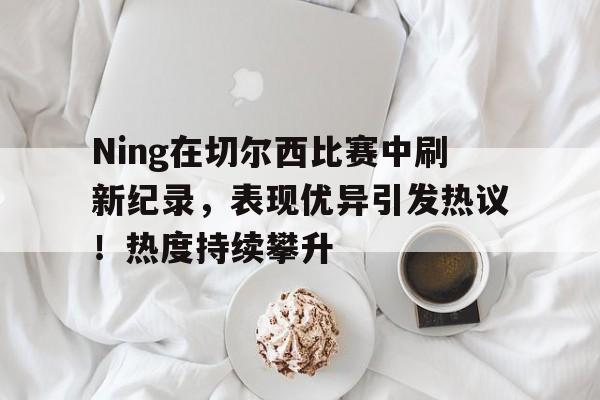 关于Ning在切尔西比赛中刷新纪录，表现优异引发热议！热度持续攀升的信息-九游官方服务