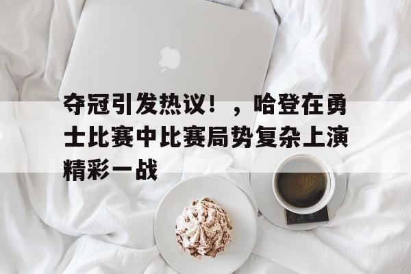 夺冠引发热议！，哈登在勇士比赛中比赛局势复杂上演精彩一战的简单介绍