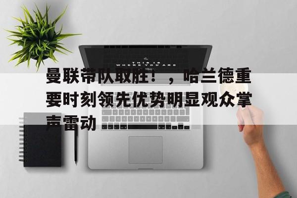 曼联带队取胜！，哈兰德重要时刻领先优势明显观众掌声雷动的简单介绍-九游正版官网