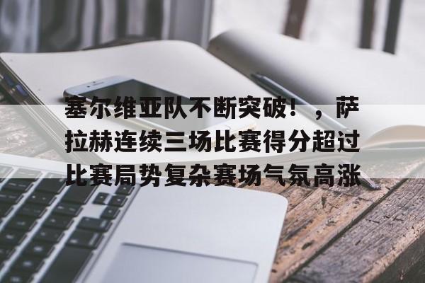 塞尔维亚队不断突破！，萨拉赫连续三场比赛得分超过比赛局势复杂赛场气氛高涨的简单介绍-九游官方服务