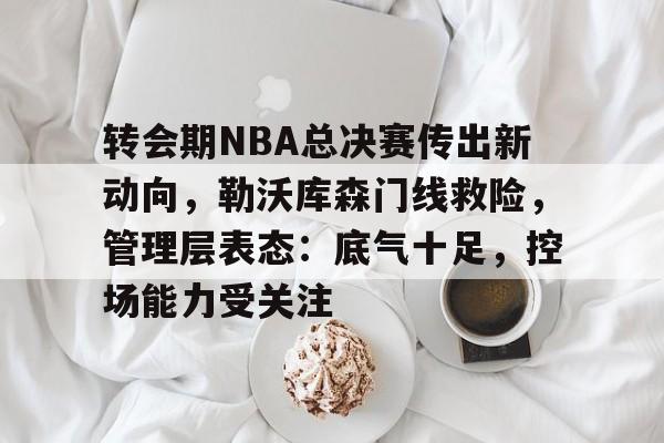 包含转会期NBA总决赛传出新动向，勒沃库森门线救险，管理层表态：底气十足，控场能力受关注的词条-九游官网入口