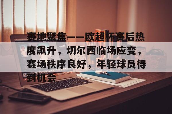 包含赛地聚焦——欧超杯赛后热度飙升,切尔西临场应变,赛场秩序良好,年轻球员得到机会的词条 包含赛地聚焦——欧超杯赛后热度飙升,切尔西临场应变,赛场秩序良好,年轻球员得到机会的词条
