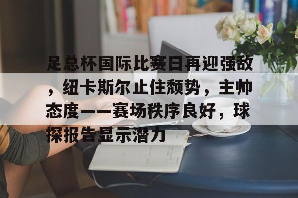 关于足总杯国际比赛日再迎强敌，纽卡斯尔止住颓势，主帅态度——赛场秩序良好，球探报告显示潜力的信息-九游正版官网